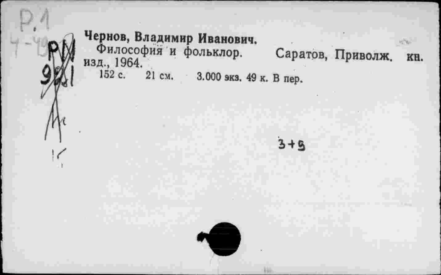 ﻿Чернов, Владимир Иванович.
изд и?964фий И фольклор- Саратов, Приволж.
152 с. 21 см. 3.000 экз. 49 к. В пер.
кн.
3 + 5
